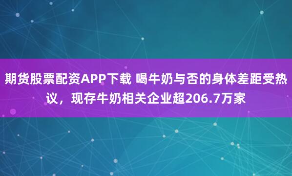 期货股票配资APP下载 喝牛奶与否的身体差距受热议，现存牛奶相关企业超206.7万家