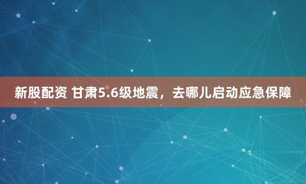 新股配资 甘肃5.6级地震，去哪儿启动应急保障