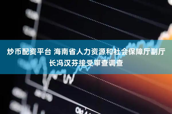 炒币配资平台 海南省人力资源和社会保障厅副厅长冯汉芬接受审查调查
