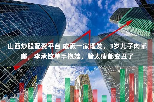 山西炒股配资平台 戚薇一家理发，3岁儿子肉嘟嘟，李承铉单手抱娃，脸太瘦都变丑了
