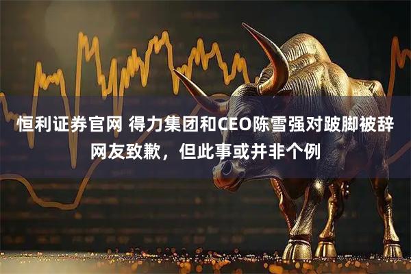 恒利证券官网 得力集团和CEO陈雪强对跛脚被辞网友致歉，但此事或并非个例
