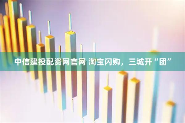 中信建投配资网官网 淘宝闪购，三城开“团”