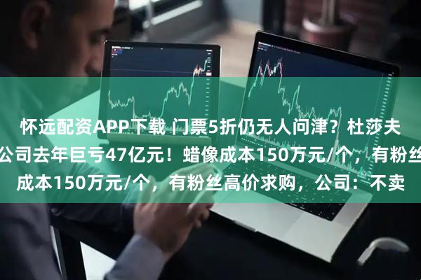 怀远配资APP下载 门票5折仍无人问津？杜莎夫人蜡像馆接连闭馆，母公司去年巨亏47亿元！蜡像成本150万元/个，有粉丝高价求购，公司：不卖