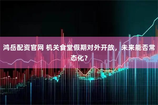 鸿岳配资官网 机关食堂假期对外开放，未来能否常态化？