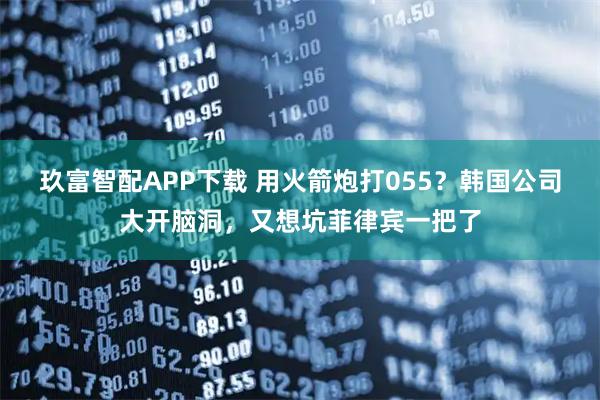 玖富智配APP下载 用火箭炮打055？韩国公司大开脑洞，又想坑菲律宾一把了