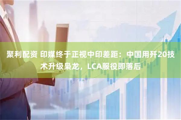 聚利配资 印媒终于正视中印差距：中国用歼20技术升级枭龙，LCA服役即落后