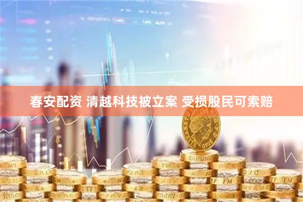 春安配资 清越科技被立案 受损股民可索赔
