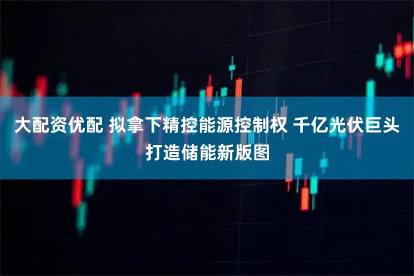 大配资优配 拟拿下精控能源控制权 千亿光伏巨头打造储能新版图
