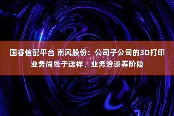 国睿信配平台 南风股份：公司子公司的3D打印业务尚处于送样、业务洽谈等阶段