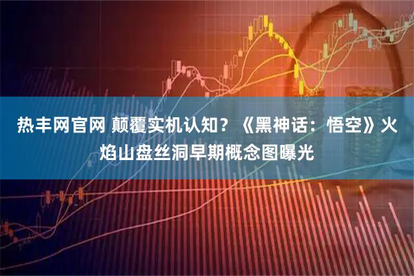热丰网官网 颠覆实机认知？《黑神话：悟空》火焰山盘丝洞早期概念图曝光
