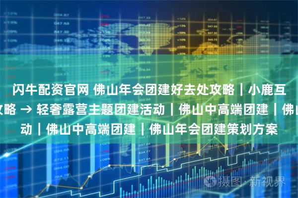 闪牛配资官网 佛山年会团建好去处攻略｜小鹿互动，顺德滨江出片攻略 → 轻奢露营主题团建活动｜佛山中高端团建｜佛山年会团建策划方案