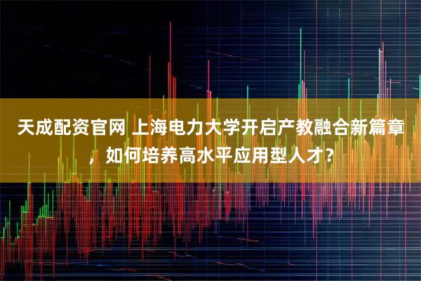 天成配资官网 上海电力大学开启产教融合新篇章，如何培养高水平应用型人才？