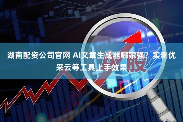 湖南配资公司官网 AI文章生成器哪家强？实测优采云等工具上手效果